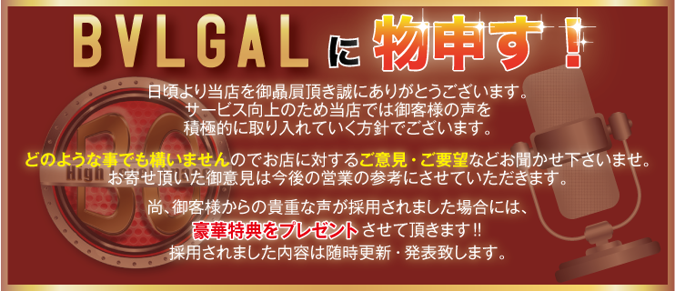 BVLGALに物申す！サービス向上のため、ご意見・ご要望をお聞かせ下さい。お客様からの貴重な声が採用されました場合には、豪華特典をプレゼント！